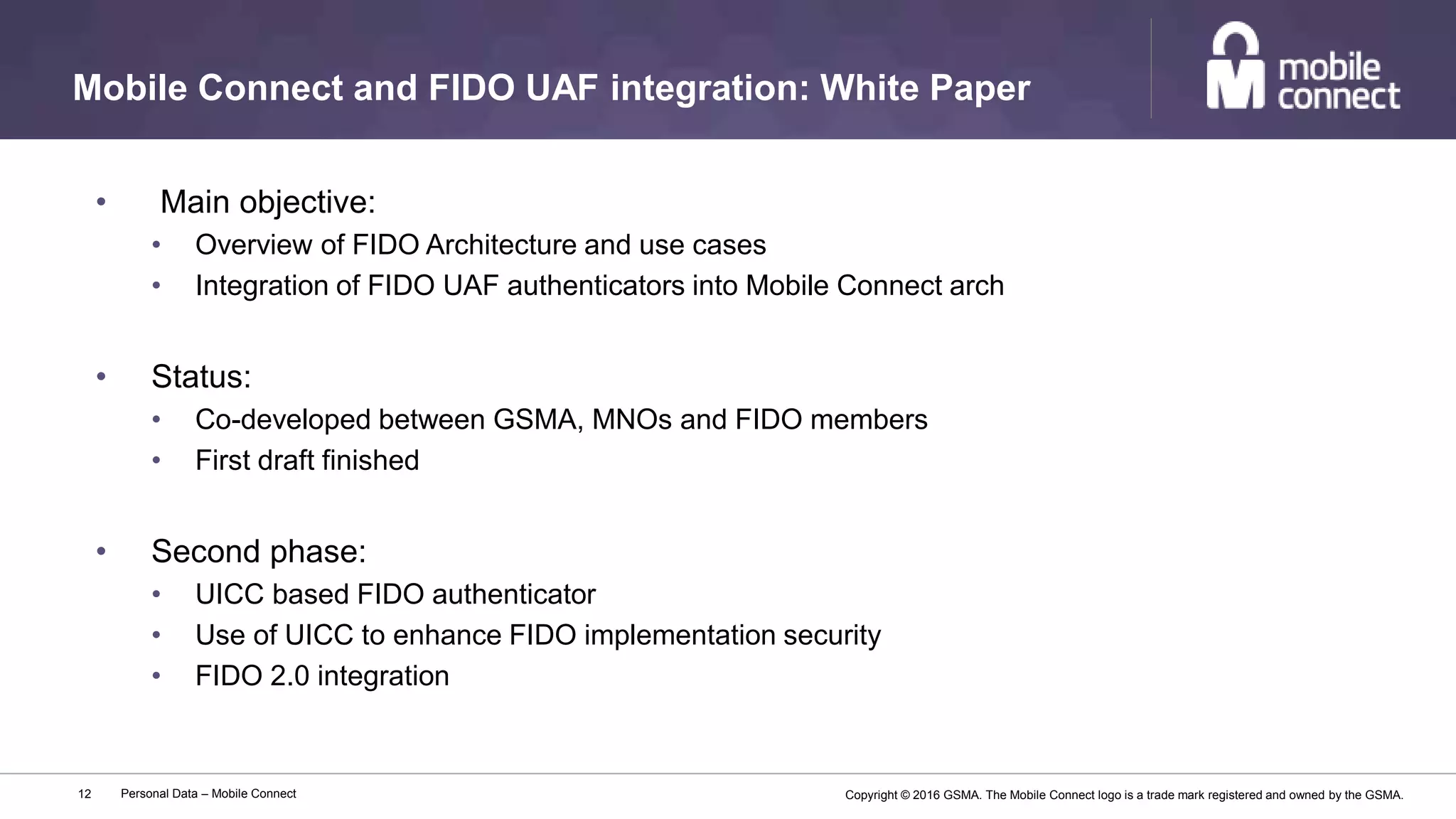 Copyright © 2016 GSMA. The Mobile Connect logo is a trade mark registered and owned by the GSMA.
Mobile Connect and FIDO UAF integration: White Paper
Personal Data – Mobile Connect12
• Main objective:
• Overview of FIDO Architecture and use cases
• Integration of FIDO UAF authenticators into Mobile Connect arch
• Status:
• Co-developed between GSMA, MNOs and FIDO members
• First draft finished
• Second phase:
• UICC based FIDO authenticator
• Use of UICC to enhance FIDO implementation security
• FIDO 2.0 integration
 
