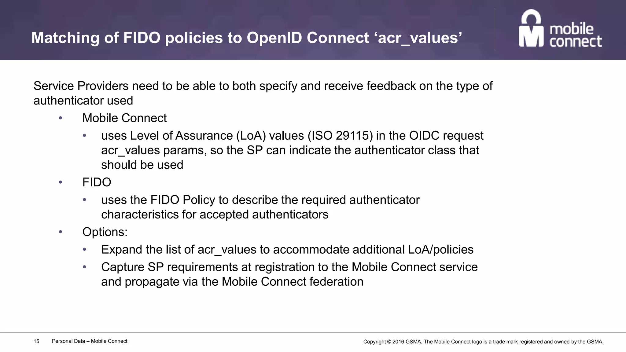 Copyright © 2016 GSMA. The Mobile Connect logo is a trade mark registered and owned by the GSMA.
Matching of FIDO policies to OpenID Connect ‘acr_values’
Personal Data – Mobile Connect15
Service Providers need to be able to both specify and receive feedback on the type of
authenticator used
• Mobile Connect
• uses Level of Assurance (LoA) values (ISO 29115) in the OIDC request
acr_values params, so the SP can indicate the authenticator class that
should be used
• FIDO
• uses the FIDO Policy to describe the required authenticator
characteristics for accepted authenticators
• Options:
• Expand the list of acr_values to accommodate additional LoA/policies
• Capture SP requirements at registration to the Mobile Connect service
and propagate via the Mobile Connect federation
 