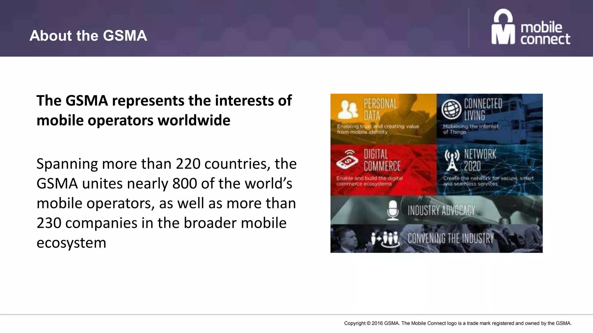 Copyright © 2016 GSMA. The Mobile Connect logo is a trade mark registered and owned by the GSMA.
About the GSMA
The GSMA represents the interests of
mobile operators worldwide
Spanning more than 220 countries, the
GSMA unites nearly 800 of the world’s
mobile operators, as well as more than
230 companies in the broader mobile
ecosystem
 