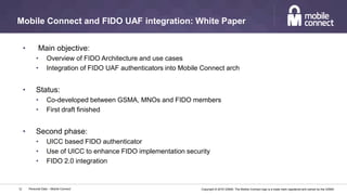 Copyright © 2016 GSMA. The Mobile Connect logo is a trade mark registered and owned by the GSMA.
Mobile Connect and FIDO UAF integration: White Paper
Personal Data – Mobile Connect12
• Main objective:
• Overview of FIDO Architecture and use cases
• Integration of FIDO UAF authenticators into Mobile Connect arch
• Status:
• Co-developed between GSMA, MNOs and FIDO members
• First draft finished
• Second phase:
• UICC based FIDO authenticator
• Use of UICC to enhance FIDO implementation security
• FIDO 2.0 integration
 