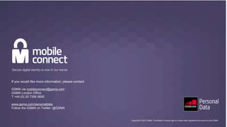 Copyright © 2016 GSMA. The Mobile Connect logo is a trade mark registered and owned by the GSMA
If you would like more information, please contact
GSMA via mobileconnect@gsma.com
GSMA London Office
T +44 (0) 20 7356 0600
www.gsma.com/personaldata
Follow the GSMA on Twitter: @GSMA
Copyright © 2016 GSMA. The Mobile Connect logo is a trade mark registered and owned by the GSMA.
 