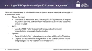 Copyright © 2016 GSMA. The Mobile Connect logo is a trade mark registered and owned by the GSMA.
Matching of FIDO policies to OpenID Connect ‘acr_values’
Personal Data – Mobile Connect15
Service Providers need to be able to both specify and receive feedback on the type of
authenticator used
• Mobile Connect
• uses Level of Assurance (LoA) values (ISO 29115) in the OIDC request
acr_values params, so the SP can indicate the authenticator class that
should be used
• FIDO
• uses the FIDO Policy to describe the required authenticator
characteristics for accepted authenticators
• Options:
• Expand the list of acr_values to accommodate additional LoA/policies
• Capture SP requirements at registration to the Mobile Connect service
and propagate via the Mobile Connect federation
 