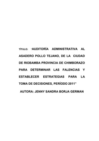 TÍTULO: “AUDITORÍA ADMINISTRATIVA AL
ASADERO POLLO TEJANO, DE LA CIUDAD
DE RIOBAMBA PROVINCIA DE CHIMBORAZO
PARA DETERMINAR LAS FALENCIAS Y
ESTABLECER ESTRATEGIAS PARA LA
TOMA DE DECISIONES, PERÍODO 2011”
AUTORA: JENNY SANDRA BORJA GERMAN
 