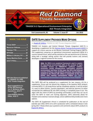 Red Diamond Page 1
TRADOC G-2 Operational Environment Enterprise
ACE Threats Integration
Threats Newsletter
Red Diamond
DATE SUPPLEMENT PROVIDES MORE OPTIONS
by Angela M. Wilkins, TRADOC G-2 ACE Threats Integration (DAC)
TRADOC G-2 Analysis and Control Element Threats Integration (ACE-TI) is
developing a supplement for the Decisive Action Training Environment (DATE) in
support of a future exercise at the Mission Command Training Program (MCTP).
This supplement comprises an operational environment assessment (OEA) of a
country named Pirtuni, which will be overlaid on the real-world terrain of Ukraine,
along with a strategic setting section that will provide trainers and scenario
developers a regional context for the country.
This DATE OEA will be produced as a supplement for two reasons—(1) As a
supplement, Pirtuni will not disturb the integrity of the baseline DATE product,
currently DATE 2.2. (2) Using Pirtuni will be completely optional. It will be written
in a way to allow trainers, scenario developers, and exercise planners to either
incorporate this additional OE into DATE training, or completely leave it out. This
aligns with the intent of DATE by providing commanders a tool they can use to
tailor the DATE to meet unit training objectives. DATE inherently allows for
freedom and creativity in scenario design, and an additional OE provides even more
options.
The DATE OE Supplement—Pirtuni is scheduled for publication at the end of
calendar year 2016. DATE 3.0 is still in production with a scheduled release in late
spring 2017. Please direct your questions and comments about DATE products to
Angela M. Wilkins.
Fort Leavenworth, KS Volume 7, Issue 07 JUL 2016
INSIDE THIS ISSUE
Threat 2025+ ........................ 3
Maneuver Defense............... 7
Pakistan TTR...................... 17
BTR-82A ............................. 22
Militias in Ukraine, Pt 1 ..... 28
Heavy Machine Guns ........ 34
ACE-TI POCs...................... 38
OEE Red Diamond published
by TRADOC G-2 OEE
ACE Threats Integration
Send suggestions to:
ATTN: Red Diamond
Jon H. Moilanen (DAC),
Operations, ACE-TI
and
Laura Deatrick (CGI Ctr),
Editor, ACE-TI
OEA: An OEA is an analytical framework used to explain
an operational environment (OE) in the context of eight
variables known as PMESII-PT: political, military,
economic, social, infrastructure, information, physical
environment, and time. In this case, the OE is the fictional
country of Pirtuni. Like all DATE countries, the conditions
applied to the Pirtuni OE reflect a composite of the real
world, and naming conventions follow AR 350-2,
Operational Environment and Opposing Force Program.
 