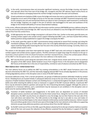 Red Diamond Page 13
In the north, reconnaissance does not encounter significant resistance, secures the bridge crossing, and reports
only sporadic direct fires from east of the bridge site. Insurgents and their SPF advisors report enemy forces on
two axes of advance converging toward the northern bridge crossing from the west and southwest.
A lead combined arms battalion (CAB) crosses the bridge and moves due east on and parallel to the main roadway.
Congestion occurs west of the bridge as forces on the two axes converge and ABCT movement temporarily stalls.
A tank company-size unit and mechanized infantry are about to start crossing but rapid movement is confined by
the one bridge. Engineers are caught in the jam of vehicles now backlogged to the west and southwest of the
bridge on the limited trafficability of narrow steep-banked roadways.
In the center, effective deception efforts by EW and information warfare sections (INFOWAR) portray a defense along the
river line and vicinity of the central bridge site. ABCT security forces are allowed to cross the bridge with limited direct and
indirect fires from the contact force.
A CAB approaches the center bridge crossing but is still west of the river. Farther to the west, guerrilla teams are
tracking combat support and combat service support following lead ABCT units, and have located field artillery
battery positions being established to support the bridge crossing by the ABCT.
In the south, guerrillas report on ABCT reconnaissance being conducted at several ford crossings and along the
marshland roadways. BTG use of UAVs offsets some risk in this lightly-defended area of the zone. BTG observers
report small low-flying UASs traversing the river line and in the vicinity of the ford crossings. Currently, there is no
combat contact south in zone.
The actions in the disruption zone have interrupted the tempo of ABCT lead units and continue to degrade stalled US
combat support and combat service support systems. The BTG continues to target long-range fire missions to disrupt or
neutralize critical systems in the US attack formations and their rearward forces, reduce the combat power effects
of the ABCT in the disruption zone, and conduct the main defense in the battle zone.
BGT security forces screen along the east bank of the river. Irregular forces remain west of the river to continue
disruption of the ABCT attack. Battle handover occurs from irregular forces in the disruption zone to designated
BGT forces at the battle line in the area of responsibility, oriented on axes of advance and attack by ABCT forces.
Main Defense Zone—Initial Contact Force
The main defense forces are to defeat the ABCT by creating vulnerabilities in the ABCT attack formations and in the
decisions directed by the ABCT CO, and then decisively engaging selected ABCT forces already degraded or in the process
of being degraded by actions in the disruption zone or areas of the BGT battle zone.
Successive defensive arrays, from a terrain perspective, are groups of defensive positions defended initially by contact
forces. Shielding forces are located initially in subsequent defensive arrays to the rear of the contact force. An alternating
sequence of battle handover between contact and shielding forces is conducted throughout the depth and width of the
battle zone while retaining the ability to move or maneuver in support of the BGT maneuver defense. A particular BGT
force may be directed to defend a position and accept the risk of becoming decisively engaged. Although this action is
exceptional in a maneuver defense, such a commitment may be necessary to set conditions in the disruption zone or
battle zone for eventual defeat of the ABCT.
Transition of battle handover and engagements in the battle zone are dependent on success of intended
deception actions and direct and indirect fires by the initial contact force. Along the river line in the center of the
battle zone, the ABCT security forces are allowed to cross the bridge, but are then fixed on the east side of the
river with direct and indirect fires. The CAB commits to the bridge site but is not able to cross and makes nil
progress to find any flank bypass to the natural obstacle reinforced by countermobility measures. Indirect massed
fires and military-grade mines in the kill zone west of the bridge fix the main elements of the CAB as its supporting
elements occupy hasty defensive positions and continue direct fires into BGT defenses.
As the BGT continues its fires on the CAB, a guerrilla platoon attacks by fire to disrupt a howitzer battery in position
west of the river and causes the reduction of any effective sustained fires by the battery in support of the CAB.
 