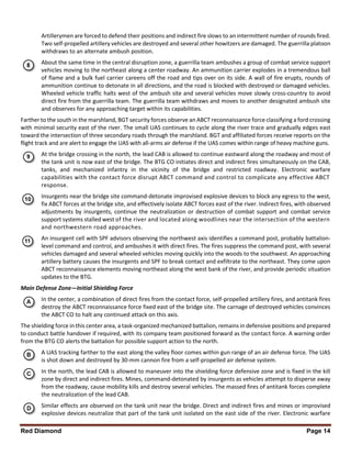 Red Diamond Page 14
Artillerymen are forced to defend their positions and indirect fire slows to an intermittent number of rounds fired.
Two self-propelled artillery vehicles are destroyed and several other howitzers are damaged. The guerrilla platoon
withdraws to an alternate ambush position.
About the same time in the central disruption zone, a guerrilla team ambushes a group of combat service support
vehicles moving to the northeast along a center roadway. An ammunition carrier explodes in a tremendous ball
of flame and a bulk fuel carrier careens off the road and tips over on its side. A wall of fire erupts, rounds of
ammunition continue to detonate in all directions, and the road is blocked with destroyed or damaged vehicles.
Wheeled vehicle traffic halts west of the ambush site and several vehicles move slowly cross-country to avoid
direct fire from the guerrilla team. The guerrilla team withdraws and moves to another designated ambush site
and observes for any approaching target within its capabilities.
Farther to the south in the marshland, BGT security forces observe an ABCT reconnaissance force classifying a ford crossing
with minimal security east of the river. The small UAS continues to cycle along the river trace and gradually edges east
toward the intersection of three secondary roads through the marshland. BGT and affiliated forces receive reports on the
flight track and are alert to engage the UAS with all-arms air defense if the UAS comes within range of heavy machine guns.
At the bridge crossing in the north, the lead CAB is allowed to continue eastward along the roadway and most of
the tank unit is now east of the bridge. The BTG CO initiates direct and indirect fires simultaneously on the CAB,
tanks, and mechanized infantry in the vicinity of the bridge and restricted roadway. Electronic warfare
capabilities with the contact force disrupt ABCT command and control to complicate any effective ABCT
response.
Insurgents near the bridge site command-detonate improvised explosive devices to block any egress to the west,
fix ABCT forces at the bridge site, and effectively isolate ABCT forces east of the river. Indirect fires, with observed
adjustments by insurgents, continue the neutralization or destruction of combat support and combat service
support systems stalled west of the river and located along woodlines near the intersection of the western
and northwestern road approaches.
An insurgent cell with SPF advisors observing the northwest axis identifies a command post, probably battalion-
level command and control, and ambushes it with direct fires. The fires suppress the command post, with several
vehicles damaged and several wheeled vehicles moving quickly into the woods to the southwest. An approaching
artillery battery causes the insurgents and SPF to break contact and exfiltrate to the northeast. They come upon
ABCT reconnaissance elements moving northeast along the west bank of the river, and provide periodic situation
updates to the BTG.
Main Defense Zone—Initial Shielding Force
In the center, a combination of direct fires from the contact force, self-propelled artillery fires, and antitank fires
destroy the ABCT reconnaissance force fixed east of the bridge site. The carnage of destroyed vehicles convinces
the ABCT CO to halt any continued attack on this axis.
The shielding force in this center area, a task-organized mechanized battalion, remains in defensive positions and prepared
to conduct battle handover if required, with its company team positioned forward as the contact force. A warning order
from the BTG CO alerts the battalion for possible support action to the north.
A UAS tracking farther to the east along the valley floor comes within gun range of an air defense force. The UAS
is shot down and destroyed by 30-mm cannon fire from a self-propelled air defense system.
In the north, the lead CAB is allowed to maneuver into the shielding force defensive zone and is fixed in the kill
zone by direct and indirect fires. Mines, command-detonated by insurgents as vehicles attempt to disperse away
from the roadway, cause mobility kills and destroy several vehicles. The massed fires of antitank forces complete
the neutralization of the lead CAB.
Similar effects are observed on the tank unit near the bridge. Direct and indirect fires and mines or improvised
explosive devices neutralize that part of the tank unit isolated on the east side of the river. Electronic warfare
 