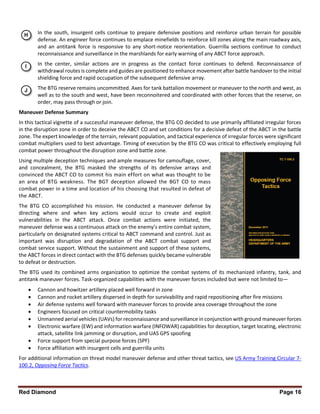 Red Diamond Page 16
In the south, insurgent cells continue to prepare defensive positions and reinforce urban terrain for possible
defense. An engineer force continues to emplace minefields to reinforce kill zones along the main roadway axis,
and an antitank force is responsive to any short-notice reorientation. Guerrilla sections continue to conduct
reconnaissance and surveillance in the marshlands for early warning of any ABCT force approach.
In the center, similar actions are in progress as the contact force continues to defend. Reconnaissance of
withdrawal routes is complete and guides are positioned to enhance movement after battle handover to the initial
shielding force and rapid occupation of the subsequent defensive array.
The BTG reserve remains uncommitted. Axes for tank battalion movement or maneuver to the north and west, as
well as to the south and west, have been reconnoitered and coordinated with other forces that the reserve, on
order, may pass through or join.
Maneuver Defense Summary
In this tactical vignette of a successful maneuver defense, the BTG CO decided to use primarily affiliated irregular forces
in the disruption zone in order to deceive the ABCT CO and set conditions for a decisive defeat of the ABCT in the battle
zone. The expert knowledge of the terrain, relevant population, and tactical experience of irregular forces were significant
combat multipliers used to best advantage. Timing of execution by the BTG CO was critical to effectively employing full
combat power throughout the disruption zone and battle zone.
Using multiple deception techniques and ample measures for camouflage, cover,
and concealment, the BTG masked the strengths of its defensive arrays and
convinced the ABCT CO to commit his main effort on what was thought to be
an area of BTG weakness. The BGT deception allowed the BGT CO to mass
combat power in a time and location of his choosing that resulted in defeat of
the ABCT.
The BTG CO accomplished his mission. He conducted a maneuver defense by
directing where and when key actions would occur to create and exploit
vulnerabilities in the ABCT attack. Once combat actions were initiated, the
maneuver defense was a continuous attack on the enemy’s entire combat system,
particularly on designated systems critical to ABCT command and control. Just as
important was disruption and degradation of the ABCT combat support and
combat service support. Without the sustainment and support of these systems,
the ABCT forces in direct contact with the BTG defenses quickly became vulnerable
to defeat or destruction.
The BTG used its combined arms organization to optimize the combat systems of its mechanized infantry, tank, and
antitank maneuver forces. Task-organized capabilities with the maneuver forces included but were not limited to—
 Cannon and howitzer artillery placed well forward in zone
 Cannon and rocket artillery dispersed in depth for survivability and rapid repositioning after fire missions
 Air defense systems well forward with maneuver forces to provide area coverage throughout the zone
 Engineers focused on critical countermobility tasks
 Unmanned aerial vehicles (UAVs) for reconnaissance and surveillance in conjunction with ground maneuver forces
 Electronic warfare (EW) and information warfare (INFOWAR) capabilities for deception, target locating, electronic
attack, satellite link jamming or disruption, and UAS GPS spoofing
 Force support from special purpose forces (SPF)
 Force affiliation with insurgent cells and guerrilla units
For additional information on threat model maneuver defense and other threat tactics, see US Army Training Circular 7-
100.2, Opposing Force Tactics.
 