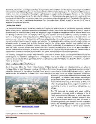 Red Diamond Page 18
discontent, tribal codes, and religious ideology at any one time. This condition sets the stage for increasingly blurred lines
between criminal and hostile groups, to include extremists with transnational strategies. The motivations of these groups
become even more complex when they employ sophisticated or adaptive tactics that appear the same as other militant
groups during combat operations. The potential breakdown of Pakistan’s security apparatus in intra-state and inter-
communal or tribal conflicts now sets the stage for tremendous security challenges and tests the capacity of a coalition or
allied force to carry out its mandates and programs. Thus, this makes it very difficult to apply a “one size fits all” type of
response in combatting terrorism.
Tactical-Level Attacks
The majority of militant group attacks are small-scale or squad-size attacks as well as suicide vest improvised explosive
device (SVIED) attacks against the population or a fixed-type facility. In each case the militant groups conduct a form of
reconnaissance in order to carefully study the designated target or targets to inflict the maximum amount of casualties
and damage to infrastructure. For example, within any given populace there exist traditions, customs, courtesies, and
norms to which people abide without question. Militant groups and individuals may capitalize on these traditions and
customs to carry out many of their activities with reasonably good cover. In an urban environment the militant groups go
to great lengths to hide their specific location and activities. The groups attempt to maintain normal everyday patterns of
behavior in order to conceal their activities. In some instances the militant group members may establish what one
considers innocent patterns of behavior that they may capitalize or exploit later. A young woman or man may walk past a
particular target such as a police station, school, park, office building, or government facility on the way to a market or
mosque. The individual establishes an innocent behavior pattern to condition security personnel and take advantage of
opportunities to conduct extensive reconnaissance and gather intelligence prior to conducting an attack.
The following paragraphs discuss two different attacks conducted by militant groups operating within Pakistan over the
past two years. The first attack is categorized as a raid against a fixed facility and the second as a suicide vest improvised
explosive device or SVIED attack against a stationary target as discussed in TRADOC G2 Handbook No. 1.07 C3, A Soldier’s
Primer to Terrorism TTP.
Attack on a Pakistani School in Peshawar
On 16 December 2014, the Tehrik-i-Taliban Pakistan (TTP) conducted an attack on a Pakistani Army-run school in
Peshawar, killing at least 154 people including 135 children. The militant group attack is viewed as a response to military
operations conducted by the Pakistan Army’s XI Corps, which is responsible for Khyber-Pakhtunkhwa Provinceii
and the
Afghan border, and is based in Peshawar. Units from the XI Corps had been conducting military operations in the North
Waziristan region of the Federally Administered Tribal
Areas against TTP elements in the months preceding the
16 December attack. The military operations resulted in
more militants relocating to the vicinity of Peshawar,
where they stepped up attacks on government forces by
conducting a series of extortions, kidnappings, and
killings.
The TTP increased the attacks with what could be
considered as a revenge attack in response to the XI
Corps counterterrorist operations in North Waziristan.
Prior to attacking the school, the seven gunmen first set
fire to their transport vehicle and then proceeded to
move through an adjacent cemetery near the back of the
school. The attack began around 1100 on 16 December
with the gunmen, dressed in Frontier Corps uniforms,
ii
formerly known as the Northwest Frontier Province (NWFP)
Figure 2. Pakistani Army school
 