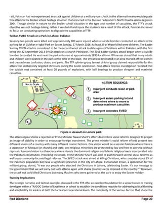 Red Diamond Page 20
raid, Pakistan had not experienced an attack against children at a military-run school. In the aftermath many would equate
this attack to the Beslan school hostage situation that occurred in the Russian Federation’s North Ossetia-Alania region in
2004. Though similar in nature to the Beslan school situation in the type and number of casualties, the TTP’s attack
objective was not hostage-taking, rather it was to kill and injure the students. As a result of this attack, Pakistan increased
its focus on conducting operations to degrade the capabilities of TTP.
Taliban SVIED Attack on a Park in Lahore, Pakistan
Seventy-two people were killed and approximately 300 were injured when a suicide bomber conducted an attack in the
parking lot of Gulshan e-Iqbal Park on Easter Sunday, 27 March 2016. At least 29 of those killed were children. The Easter
Sunday SVIED attack is considered to be the second-worst attack to date against Christians within Pakistan, with the first
being the 22 September 2013 SVIED attack on a church Peshawar. The 2016 Easter Sunday attack began when a suicide
bomber detonated his vest near the park entrance at approximately 1830 local time. Witnesses stated that many adults
and children were located in the park at the time of the blast. The SVIED was detonated in an area marked off for women
and created mass confusion, chaos, and panic. The TTP splinter group Jamaat ul-Ahar group claimed responsibility for this
attack that deliberately targeted Christians during the Easter celebration. Post-attack forensic investigation revealed that
the suicide vest contained at least 20 pounds of explosives, with ball bearings to produce shrapnel and maximize
casualties.
Figure 4. Assault on Lahore park
The attack appears to be a rejection of Prime Minister Nawaz Sharif’s efforts to institute social reforms designed to project
an image of stability in order to encourage foreign investment. The prime minister’s social reform efforts present two
different visions of a country with many different Islamic factions. One vision would be a secular Pakistan where there is
a separation of Mosque (or church) and state, and religious minorities are protected by law and free to worship without
reprisals. A second vision is a theocracy where Islam is the dominant religion and Islamic religious law is incorporated into
the Pakistani constitution. Preceding the attack, Prime Minister Sharif was able to push forward several social reforms as
well as pass minority-focused legal reforms. The SVIED attack was aimed at killing Christians, who comprise about 1% of
the Pakistani population but have a significant presence in the city of Lahore. Eshsanullah Ehsan, a spokesman for the
militant group, stated, “It was our people who attacked the Christians in LaHore, celebrating Easter. It’s our message to
the government that we will carry out such attacks again until sharia [Islamic law] is imposed in the country.”5
However,
the attack not only killed Christians but many Muslims who were gathered at the park to enjoy the Easter Holiday.
Training Implications
The strategic narrative and tactical examples discussed in the TTR offer an excellent foundation for a senior trainer or training
developer within a TRADOC Center of Excellence or school to establish the conditions requisite for addressing critical thinking
and adaptability for leaders at both the tactical and operational levels. The complexity of the various factors that shape the
 