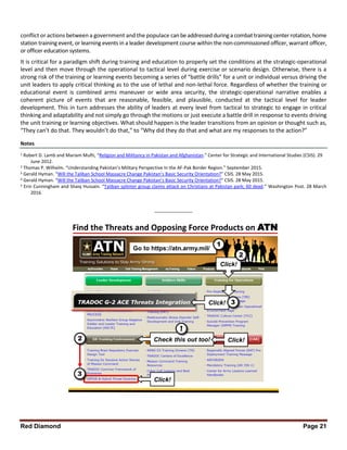 Red Diamond Page 21
conflict or actions between a government and the populace canbeaddressedduringa combattrainingcenterrotation,home
station training event, or learning events in a leader development course within the non-commissioned officer, warrant officer,
or officer education systems.
It is critical for a paradigm shift during training and education to properly set the conditions at the strategic-operational
level and then move through the operational to tactical level during exercise or scenario design. Otherwise, there is a
strong risk of the training or learning events becoming a series of “battle drills” for a unit or individual versus driving the
unit leaders to apply critical thinking as to the use of lethal and non-lethal force. Regardless of whether the training or
educational event is combined arms maneuver or wide area security, the strategic-operational narrative enables a
coherent picture of events that are reasonable, feasible, and plausible, conducted at the tactical level for leader
development. This in turn addresses the ability of leaders at every level from tactical to strategic to engage in critical
thinking and adaptability and not simply go through the motions or just execute a battle drill in response to events driving
the unit training or learning objectives. What should happen is the leader transitions from an opinion or thought such as,
“They can’t do that. They wouldn’t do that,” to “Why did they do that and what are my responses to the action?”
Notes
1 Robert D. Lamb and Mariam Mufti, “Religion and Militancy in Pakistan and Afghanistan.” Center for Strategic and International Studies (CSIS). 29
June 2012.
2 Thomas P. Wilhelm. “Understanding Pakistan’s Military Perspective In the AF-Pak Border Region.” September 2015.
3 Gerald Hyman. “Will the Taliban School Massacre Change Pakistan’s Basic Security Orientation?” CSIS. 28 May 2015.
4 Gerald Hyman. “Will the Taliban School Massacre Change Pakistan’s Basic Security Orientation?” CSIS. 28 May 2015.
5 Erin Cunningham and Shaiq Hussain. “Taliban splinter group claims attack on Christians at Pakistan park; 60 dead.” Washington Post. 28 March
2016.
_______________
Find the Threats and Opposing Force Products on ATN
Go to https://atn.army.mil/
1
Check this out too!
!
3
2 Click!
Click!
Click! 3
Click!
2
 