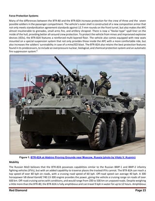 Red Diamond Page 23
Force Protection Systems
Many of the differences between the BTR-80 and the BTR-82A increase protection for the crew of three and the seven
possible soldiers in the passenger compartment. The vehicle’s outer shell is constructed of a new composition armor that
not only meets standardization agreement standards against 12.7-mm rounds on the front turret, but also makes the APC
almost invulnerable to grenades, small arms fire, and artillery shrapnel. There is now a “Kevlar-type” spall liner on the
inside of the hull, providing better all-around crew protection. To protect the vehicle from mines and improvised explosive
devices (IEDs), the BTR-82A features a reinforced multi-layered floor. The vehicle also comes equipped with new seats
mounted on a special suspension system that not only provides those inside the APC with a more comfortable ride, but
also increases the soldiers’ survivability in case of a mine/IED blast. The BTR-82A also retains the best protection features
found in its predecessors, to include an overpressure nuclear, biological, and chemical protection system and an automatic
fire suppression system.8
Figure 1. BTR-82A at Alabino Proving Grounds near Moscow, Russia (photo by Vitaly V. Kuzmin)
Mobility
The Russian MoD believes that the BTR-82A possesses capabilities similar to the Russian BMP-1 and BMP-2 infantry
fighting vehicles (IFVs), but with an added capability to traverse places the tracked IFVs cannot. The BTR-82A can reach a
top speed of over 80 kph on roads, with a cruising road speed of 60 kph. Off-road speed can average 40 kph. A 300
horsepower V8 diesel KamAZ 740.13-300 engine provides the power, giving the vehicle a cruising range on roads of over
600 km. Off-road cruising varies with conditions, and would range from 200 to 500 km on unpaved roads. Despite weighing
a little more than the BTR-80, the BTR-82A is fully amphibious and can travel 9 kph in water for up to 12 hours. Amphibious
 