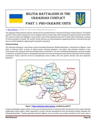 Red Diamond Page 28
by Marc Williams, TRADOC G-2 ACE Threats Integration (ThreatTec Ctr)
The ongoing conflict between Ukraine and Russia has renewed interest in Russian techniques and procedures. The hybrid
warfare in this conflict includes the use of irregular militias on both sides with training from special purpose forces (SPF).
This series of articles will highlight a cross-section of the militia battalions that exist on both sides and provide a context
for their portrayal in training. This month’s article will focus on militia battalions supporting Ukraine. A second article will
focus on militia battalions supporting the separatist movement.
Historical Setting
The Ukrainian revolution—also known as the Euromaidan Revolution, Maidan Revolution, or Revolution of Dignity—took
place in February 2014. A series of violent events involving protesters, riot police, and unknown shooters in Kiev
culminated in the ousting of Ukrainian President Viktor Yanukovych. This was immediately followed by a series of changes
in Ukraine's sociopolitical system, including the formation of a new interim government and the restoration of the previous
constitution. Russia used this event to surreptitiously move combat units into eastern Ukraine and raise separatist
battalions.
Figure 1. Map of districts within Ukraine, modified by ACE-TI
Crimea and Donbass regions. When Crimea was annexed by Russia in February 2014, the Ukrainian Army could only field
6,000 battle-ready soldiers. When separatists in eastern Ukraine attempted to form the Donetsk People’s Republic the
following November, “hastily organized volunteer fighters, not to mention non-combat volunteers of all sorts, were a
 