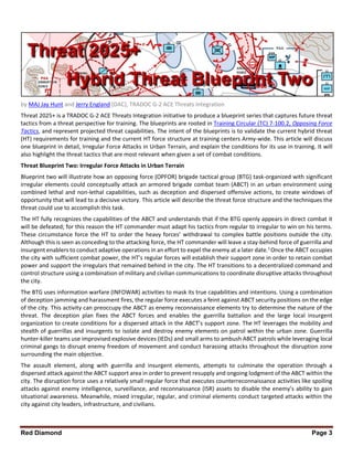 Red Diamond Page 3
by MAJ Jay Hunt and Jerry England (DAC), TRADOC G-2 ACE Threats Integration
Threat 2025+ is a TRADOC G-2 ACE Threats Integration initiative to produce a blueprint series that captures future threat
tactics from a threat perspective for training. The blueprints are rooted in Training Circular (TC) 7-100.2, Opposing Force
Tactics, and represent projected threat capabilities. The intent of the blueprints is to validate the current hybrid threat
(HT) requirements for training and the current HT force structure at training centers Army-wide. This article will discuss
one blueprint in detail, Irregular Force Attacks in Urban Terrain, and explain the conditions for its use in training. It will
also highlight the threat tactics that are most relevant when given a set of combat conditions.
Threat Blueprint Two: Irregular Force Attacks in Urban Terrain
Blueprint two will illustrate how an opposing force (OPFOR) brigade tactical group (BTG) task-organized with significant
irregular elements could conceptually attack an armored brigade combat team (ABCT) in an urban environment using
combined lethal and non-lethal capabilities, such as deception and dispersed offensive actions, to create windows of
opportunity that will lead to a decisive victory. This article will describe the threat force structure and the techniques the
threat could use to accomplish this task.
The HT fully recognizes the capabilities of the ABCT and understands that if the BTG openly appears in direct combat it
will be defeated; for this reason the HT commander must adapt his tactics from regular to irregular to win on his terms.
These circumstance force the HT to order the heavy forces’ withdrawal to complex battle positions outside the city.
Although this is seen as conceding to the attacking force, the HT commander will leave a stay-behind force of guerrilla and
insurgent enablers to conduct adaptive operations in an effort to expel the enemy at a later date.1
Once the ABCT occupies
the city with sufficient combat power, the HT’s regular forces will establish their support zone in order to retain combat
power and support the irregulars that remained behind in the city. The HT transitions to a decentralized command and
control structure using a combination of military and civilian communications to coordinate disruptive attacks throughout
the city.
The BTG uses information warfare (INFOWAR) activities to mask its true capabilities and intentions. Using a combination
of deception jamming and harassment fires, the regular force executes a feint against ABCT security positions on the edge
of the city. This activity can preoccupy the ABCT as enemy reconnaissance elements try to determine the nature of the
threat. The deception plan fixes the ABCT forces and enables the guerrilla battalion and the large local insurgent
organization to create conditions for a dispersed attack in the ABCT’s support zone. The HT leverages the mobility and
stealth of guerrillas and insurgents to isolate and destroy enemy elements on patrol within the urban zone. Guerrilla
hunter-killer teams use improvised explosive devices (IEDs) and small arms to ambush ABCT patrols while leveraging local
criminal gangs to disrupt enemy freedom of movement and conduct harassing attacks throughout the disruption zone
surrounding the main objective.
The assault element, along with guerrilla and insurgent elements, attempts to culminate the operation through a
dispersed attack against the ABCT support area in order to prevent resupply and ongoing lodgment of the ABCT within the
city. The disruption force uses a relatively small regular force that executes counterreconnaissance activities like spoiling
attacks against enemy intelligence, surveillance, and reconnaissance (ISR) assets to disable the enemy’s ability to gain
situational awareness. Meanwhile, mixed irregular, regular, and criminal elements conduct targeted attacks within the
city against city leaders, infrastructure, and civilians.
 