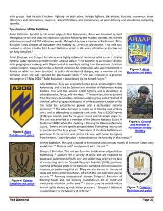Red Diamond Page 30
with groups that include Chechens fighting on both sides, foreign fighters, Ukrainians, Russians, numerous other
ethnicities and nationalities, Islamists, radical Christians, and mercenaries, all with differing and sometimes competing
agendas.
Pro-Ukrainian Militia Battalions
Aidar Battalion. Funded by Ukrainian oligarch Ilhor Kolomoisky, Aidar was founded by Serif
Melnychuk to try and stop the separatist advance following the Maidan protests. He started
with five men and had 250 within two weeks. Melnychuk is now a member of Parliament. Aidar
Battalion faces charges of abduction and robbery by Ukrainian prosecutors. The unit was
ordered to reform into the 24th Assault Battalion as part of Ukraine's official forces but has not
yet fully complied.8
Aidar, Donbass, and Dniepro Battalions were highly visible and notorious in the eastern Ukraine
fighting. Aidar operated primarily in the Luhansk Oblast. “The battalion is particularly diverse
in its geographical makeup, with 60 percent of its members hailing from the eastern Ukrainian
Donbass region. Nadiya Savchenko, a former Ukrainian Air Force pilot, who was imprisoned in
Russia on what has been described as politically-motivated charges, was a member of the
battalion when she was captured by pro-Russian rebels.”9
She was released in a prisoner
exchange on 25 May 2016.10
Aidar Battalion is subordinate to the Armed Forces.11
Azov Battalion. Azov was originally funded by Ukrainian oligarch Ilhor
Kolomoisky and is led by Colonel and member of Parliament Andriy
Biletsky. The unit has around 1,000 fighters and is described as
ultranationalist, fierce, and neo-Nazi. “The Azov battalion originated
from Biletsky's paramilitary national socialist group called ‘Patriot of
Ukraine’, which propagated slogans of white supremacy, racial purity,
the need for authoritarian power and a centralized national
economy.”12
The Azov Battalion is made up of infantry and artillery
units, and is attempting to organize tank units. Pay is 6,000 hryvnia
($316) per month, paid by the government and Ukrainian oligarchs.
The unit was enrolled as a member of the Ukraine National Guard in
September 2014. While the US Army is training the Ukrainian National
Guard, “Americans are specifically prohibited from giving instruction
to members of the Azov group.”13
Members of the Azov Battalion are
volunteers from eastern and central Ukraine, with some foreigners
from Sweden.14
Azov Battalion is subordinate to the Ministry of the Interior.15
Crimea Battalion. This unit is based in Krematorsk and consists mostly of Crimean Tatars who
are Muslim.16
There is no US involvement with this unit.17
Dniepro-1 Battalion. This unit was founded by Ukrainian oligarch Ilhor
Kolomoisky.18
Soldiers “fill a variety of roles, and are required to
possess an assortment of skills. Any one soldier may be given the task
of conducting raids on Donetsk People's Republic (DNR) positions,
manning defensive posts in the trenches, partaking in reconnaissance
missions, or performing first aid. They are also trained in the use of
tanks and other armored vehicles, of which the unit operates several
variants.”19
Amnesty International accuses Dniepro-1 Battalion of
blocking roads and not allowing humanitarian aid of food and
medicine to enter the conflict area.20
It also accuses the unit of serious
human rights abuses against civilian prisoners.21
Dniepro-1 Battalion
is subordinate to the Ministry of Defense.22
Figure 3. Aidar
Battalion unit patch
Figure 4. Azov
Battalion unit patch
Figure 5. Colonel
and Member of
Parliament Andriy
Biletsky
Figure 6. Crimea
Battalion unit patch
Figure 7. Dniepro-1
Battalion unit patch
 
