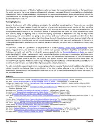 Red Diamond Page 32
Commander’s nom-de-guerre is “Muslim,” a Chechen who has fought the Russians since the demise of the Soviet Union.
The unit is not part of the formal police or military and all volunteers are unpaid. The unit is mostly Chechen, but includes
other Muslims such as Uzbeks and Balkars. Its primary tactics are ambushes and raids, with a policy of killing officers and
contract soldiers, but releasing conscripts. Members prefer to fight with little protective gear: “We believe in God, so we
don’t need armored vests.”39
Training Implications
Scenario development with militia battalions complicates the battlefield operating picture. These units are essentially
guerrilla units, but they are viewed through the legal lens of government association or not. Ukraine still does not define
this conflict as a war, but as an anti-terrorist operation (ATO), so many pro-Ukraine units have been absorbed into the
Ministry of the Interior instead of the Ministry of Defense. In many sources, the author has found police officers, rather
than soldiers, doing the fighting. The US counterinsurgency experience in Afghanistan and Iraq will help in this
understanding, but some soldiers are going to be surprised and unsure of how to proceed when they learn their
counterpart is in law enforcement rather than the military. Some of the units have not been absorbed into the formal
government agencies on either side and still operate independently with their own goals and agendas. If the goal is to
challenge Army units with novel approaches based on real-world examples, the militia units of the Ukrainian ATO is a good
way to do it.
The Ukrainian ATO fits the US definition of a hybrid threat as found in Training Circular 7-100, Hybrid Threats. Regular
forces, irregular forces, and criminals all work on their own agendas—sometimes together, and sometimes not.
Techniques vary with each unit. Tier 1, 2, 3, and 4 weapons, as defined in the Worldwide Equipment Guide, are present
on the battlefield. US military involvement is highly restricted and subject to interagency coordination with Department
of State and the Central Intelligence Agency. Some of the units and commanders may be subject to sanctions by multiple
countries and entities. Some of the units are financing their military activities with criminal activities while others are
financed through oligarchs. And there are the larger strategic implications of direct conflict between Russia and European
countries if major mistakes are made and the fighting escalates into a full-scale war.
The US is dedicated to supporting Ukraine in improving its warfighting capacity. That includes the addition of pro-Ukrainian
militias into either the National Guard or the Ministry of the Interior while adhering to the restrictions of the Leahy
Amendment. Some volunteer battalions will not be trained by the US, as even the Ukraine Land Forces do not support all
the volunteer battalions.
References
Baczunska, Gabriela and Sabina Zawadzki. “More Foreign Fighters Break Cover Among Ukraine Separatists.” Reuters. 1 June 2014.
Bird, Brad. “Exclusive: An interview with a Chechen commander fighting for Ukraine.” Euromaidan Press. 24 October 2014.
Headquarters, Department of the Army. Training Circular 7-100.3, Irregular Opposing Forces. TRADOC G-2 Analysis and Control Element (ACE)
Threats Integration. 17 January 2014.
Headquarters, Department of the Army. Training Circular 7-101, Exercise Design Guide. TRADOC G-2 Analysis and Control Element (ACE) Threats
Integration. November 2010.
Nemtsova, Anna. “American Paratroopers in Ukraine Have Putin Rattled.” The Daily Beast. 13 August 2015.
Nemtsova, Anna. “Chechen Jihadis Leave Syria, Join the Fight in Ukraine.” The Daily Beast. 4 September 2015.
NexorX2. “Ukraine War 2015. Heavy Combat Action in Battle For UA Checkpoint.” YouTube. 27 October 2015.
Owen, Ruth. “Ukraine: The Unseen Attacks – Ukraine’s Armed Forces, International Version.” Defense Video & Imagery Distribution System. 14 July
2015.
Peterson, Nolan. “In New Role, US Army Prepares Ukrainians for Different Type of War.” The Daily Signal. 13 May 2015.
Resistance in Ukraine. “Patriot of Ukraine’ Neo-Nazi Militant Appointed as Kiev Head of Police.” 3 November 2014.
Sisk, Richard. “US Army Puts Off Ukraine Training in Effort to Preserve Ceasefire.” Military.com. 17 March 2015.
Tsulaia, Jambul. “As Ukraine Murders Multiply, Who’s the Lead Suspect?” The Daily Beast. 5 May 2015.
United States Department of Defense. “Platoon Live Fire.” 29 January 2016.
War Clashes. “Battle of Debaltseve - Ukrainian Forces in Heavy Intense Clashes | War in Ukraine.” YouTube. 26 October 2015.
War Clashes. “Battle of Ilovaisk - Ukrainian Forces in Heavy Intense Fightings | Ukraine War.” YouTube. 27 October 2015.
Ziezulewicz, Geoff. “Ukraine’s National Guard gets new vehicles.” United Press International. 16 May 2016.
 
