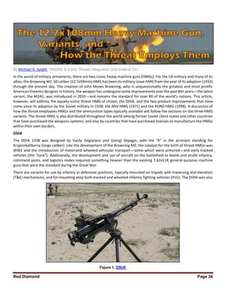 Red Diamond Page 34
By Michael G. Spight, TRADOC G-2 ACE Threats Integration (CGI Federal Ctr)
In the world of military armaments, there are two iconic heavy machine guns (HMGs). For the US military and many of its
allies, the Browning M2 .50 caliber (12.7x99mm) HMG has been its military-issue HMG from the year of its adaption (1933)
through the present day. The creation of John Moses Browning, who is unquestionably the greatest and most prolific
American firearms designer in history, the weapon has undergone some improvements over the past 80+ years—the latest
variant, the M2A1, was introduced in 2010—and remains the standard for over 80 of the world’s nations. This article,
however, will address the equally-iconic threat HMG of choice, the DShK, and the two product improvements that have
come since its adoption by the Soviet military in 1938: the NSV HMG (1971) and the KORD HMG (1998). A discussion of
how the threat employees HMGs and the ammunition types typically available will follow the sections on the three HMG
variants. The threat HMG is also distributed throughout the world among former Soviet client states and other countries
that have purchased the weapons systems, and also by countries that have purchased licenses to manufacture the HMGs
within their own borders.
DShK
The DShK 1938 was designed by Vasily Degtaryov and Georgi Shpagin, with the “K” in the acronym standing for
Krupnokaliberny (large caliber). Like the development of the Browning M2, the catalyst for the birth of threat HMGs was
WW1 and the introduction of motorized wheeled vehicular transport—some which were armored—and early tracked
vehicles (the “tank”). Additionally, the development and use of aircraft on the battlefield to bomb and strafe infantry,
command posts, and logistics nodes required something heavier than the existing 7.62x51R general-purpose machine
guns that were the standard during the Great War.
There are variants for use by infantry in defensive positions, typically mounted on tripods with traversing and elevation
(T&E) mechanisms, and for mounting atop both tracked and wheeled infantry fighting vehicles (IFVs). The DShK was also
Figure 1. DShK
 