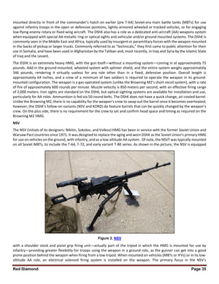 Red Diamond Page 35
mounted directly in front of the commander’s hatch on earlier (pre T-64) Soviet-era main battle tanks (MBTs) for use
against infantry troops in the open or defensive positions, lightly-armored wheeled or tracked vehicles, or for engaging
low-flying enemy rotary or fixed wing aircraft. The DShK also has a role as a dedicated anti-aircraft (AA) weapons system
when equipped with special AA metallic ring or optical sights and vehicular and/or ground mounted systems. The DShK is
commonly seen in the Middle East and Africa, typically used by insurgent or paramilitary forces with the weapon mounted
in the backs of pickup or larger trucks. Commonly referred to as “technicals,” they first came to public attention for their
use in Somalia, and have been used in Afghanistan by the Taliban and, most recently, in Iraq and Syria by the Islamic State
of Iraq and the Levant.
The DShK is an extremely heavy HMG, with the gun itself—without a mounting system—coming in at approximately 75
pounds. Add in the ground-mounted, wheeled system with splinter shield, and the entire system weighs approximately
346 pounds, rendering it virtually useless for any role other than in a fixed, defensive position. Overall length is
approximately 64 inches, and a crew of a minimum of two soldiers is required to operate the weapon in its ground-
mounted configuration. The weapon is a gas-operated system (unlike the Browning M2’s short recoil system), with a rate
of fire of approximately 600 rounds per minute. Muzzle velocity is 850 meters per second, with an effective firing range
of 2,000 meters. Iron sights are standard on the DShK, but optical sighting systems are available for installation and use,
particularly for AA roles. Ammunition is fed via 50-round belts. The DShK does not have a quick change, air-cooled barrel.
Unlike the Browning M2, there is no capability for the weapon’s crew to swap out the barrel once it becomes overheated;
however, the DShK’s follow-on variants (NSV and KORD) do feature barrels that can be quickly changed by the weapon’s
crew. On the plus side, there is no requirement for the crew to set and confirm head space and timing as required on the
Browning M2 HMG.
NSV
The NSV (initials of its designers: Nikitin, Sokolov, and Volkov) HMG has been in service with the former Soviet Union and
Warsaw Pact countries since 1971. It was designed to replace the aging and worn DShK as the Soviet Union’s primary HMG
for use on vehicles on the ground, with infantry, and as a low-altitude AA system. Of note, the NSVT was typically mounted
on all Soviet MBTs, to include the T-64, T-72, and early variant T-80 series. As shown in the picture, the NSV is equipped
with a shoulder stock and pistol grip firing unit—actually part of the tripod in which the HMG is mounted for use by
infantry—providing greater flexibility for troops using the weapon in a ground role, as the gunner can get into a good
prone position behind the weapon when firing from a low tripod. When mounted on vehicles (MBTs or IFVs) or in its low-
altitude AA role, an electrical solenoid firing system is installed on the weapon. The primary focus in the NSV’s
Figure 2. NSV
 