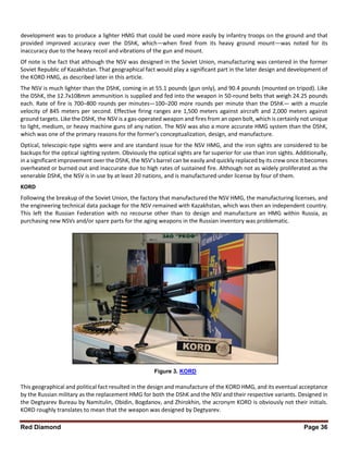 Red Diamond Page 36
development was to produce a lighter HMG that could be used more easily by infantry troops on the ground and that
provided improved accuracy over the DShK, which—when fired from its heavy ground mount—was noted for its
inaccuracy due to the heavy recoil and vibrations of the gun and mount.
Of note is the fact that although the NSV was designed in the Soviet Union, manufacturing was centered in the former
Soviet Republic of Kazakhstan. That geographical fact would play a significant part in the later design and development of
the KORD HMG, as described later in this article.
The NSV is much lighter than the DShK, coming in at 55.1 pounds (gun only), and 90.4 pounds (mounted on tripod). Like
the DShK, the 12.7x108mm ammunition is supplied and fed into the weapon in 50-round belts that weigh 24.25 pounds
each. Rate of fire is 700–800 rounds per minutes—100–200 more rounds per minute than the DShK— with a muzzle
velocity of 845 meters per second. Effective firing ranges are 1,500 meters against aircraft and 2,000 meters against
ground targets. Like the DShK, the NSV is a gas-operated weapon and fires from an open bolt, which is certainly not unique
to light, medium, or heavy machine guns of any nation. The NSV was also a more accurate HMG system than the DShK,
which was one of the primary reasons for the former’s conceptualization, design, and manufacture.
Optical, telescopic-type sights were and are standard issue for the NSV HMG, and the iron sights are considered to be
backups for the optical sighting system. Obviously the optical sights are far superior for use than iron sights. Additionally,
in a significant improvement over the DShK, the NSV’s barrel can be easily and quickly replaced by its crew once it becomes
overheated or burned out and inaccurate due to high rates of sustained fire. Although not as widely proliferated as the
venerable DShK, the NSV is in use by at least 20 nations, and is manufactured under license by four of them.
KORD
Following the breakup of the Soviet Union, the factory that manufactured the NSV HMG, the manufacturing licenses, and
the engineering technical data package for the NSV remained with Kazakhstan, which was then an independent country.
This left the Russian Federation with no recourse other than to design and manufacture an HMG within Russia, as
purchasing new NSVs and/or spare parts for the aging weapons in the Russian inventory was problematic.
This geographical and political fact resulted in the design and manufacture of the KORD HMG, and its eventual acceptance
by the Russian military as the replacement HMG for both the DShK and the NSV and their respective variants. Designed in
the Degtyarev Bureau by Namitulin, Obidin, Bogdanov, and Zhirokhin, the acronym KORD is obviously not their initials.
KORD roughly translates to mean that the weapon was designed by Degtyarev.
Figure 3. KORD
 