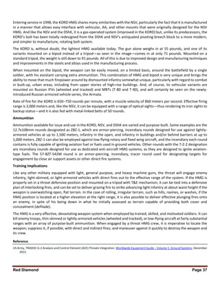 Red Diamond Page 37
Entering service in 1998, the KORD HMG shares many similarities with the NSV, particularly the fact that it is manufactured
in a manner that allows easy interface with vehicular, AA, and other mounts that were originally designed for the NSV
HMG. And like the NSV and the DShK, it is a gas-operated system (improved in the KORD) but, unlike its predecessors, the
KORD’s bolt has been totally redesigned from the DShK and NSV’s antiquated pivoting breech block to a more modern,
and simpler to manufacture, rotating bolt system.
The KORD is, without doubt, the lightest HMG available today. The gun alone weighs in at 55 pounds, and one of its
variants mounted on a bipod instead of a tripod—as seen in the image—comes in at only 71 pounds. Mounted on a
standard tripod, the weight is still down to 91 pounds. All of this is due to improved design and manufacturing techniques
and improvements in the steels and alloys used in the manufacturing process.
When mounted on the bipod, the weapon can be easily moved, on a limited basis, around the battlefield by a single
soldier, with his assistant carrying extra ammunition. This combination of HMG and bipod is very unique and brings the
ability to move that much firepower around by dismounted infantry somewhat unique, particularly with regard to combat
in built-up, urban areas, including from upper stories of high-rise buildings. And, of course, its vehicular variants are
mounted on Russian IFVs (wheeled and tracked) and MBTs (T-80 and T-90), and will certainly be seen on the newly-
introduced Russian armored vehicle series, the Armata.
Rate of fire for the KORD is 650–750 rounds per minute, with a muzzle velocity of 860 meters per second. Effective firing
range is 2,000 meters and, like the NSV, it can be equipped with a range of optical sights—thus rendering its iron sights to
backup status—and it is also fed with metal-linked belts of 50 rounds.
Ammunition
Ammunition available for issue and use in the KORD, NSV, and DShK are varied and purpose-built. Some examples are the
12.7x108mm rounds designated as ZBZ-1, which are armor-piercing, incendiary rounds designed for use against lightly-
armored vehicles at up to 1,500 meters, infantry in the open, and infantry in buildings and/or behind barriers at up to
1,000 meters. ZBZ-1 can also be employed against low-flying rotary and fixed wing aircraft, and the incendiary each round
contains is fully capable of igniting aviation fuel or fuels used in ground vehicles. Other rounds with the 7-Z-2 designation
are incendiary rounds designed for use as dedicated anti-aircraft HMG systems, as they are designed to ignite aviation-
type fuels. The 57-BZT-542M round is an armor-piercing, incendiary, tracer round used for designating targets for
engagement by close air support assets or other direct fire systems.
Training Implications
Like any other military equipped with light, general purpose, and heavy machine guns, the threat will engage enemy
infantry, light-skinned, or light-armored vehicles with direct fires out to the effective range of the system. If the HMG is
properly set in a threat defensive position and mounted on a tripod with T&E mechanism, it can be tied into a defensive
plan of interlocking fires, and can be set to deliver grazing fire to strike advancing light infantry at about waist height if the
weapon is overwatching open, flat terrain. In the case of rolling, irregular terrain, such as hills, ravines, or washes, if the
HMG position is located at a higher elevation at the right range, it is also possible to deliver effective plunging fires onto
an enemy, in spite of his being down in what he initially assessed as terrain capable of providing both cover and
concealment (defilade).
The HMG is a very effective, devastating weapon system when employed by trained, skilled, and motivated soldiers. It can
kill enemy troops, thin-skinned or lightly-armored vehicles (wheeled and tracked), or low-flying aircraft at fairly substantial
ranges with an array of purpose-built ammunition. When engaged by a threat HMG crew, it is imperative to locate the
weapon; suppress it, if possible, with direct and indirect fires; and maneuver against it quickly to destroy the weapon and
its crew.
Reference
US Army, TRADOC G-2 Analysis and Control Element (ACE) Threats Integration. Worldwide Equipment Guide – Volume 1: Ground Systems. December
2015.
 