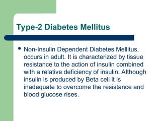 Type-2 Diabetes Mellitus
 Non-Insulin Dependent Diabetes Mellitus,
occurs in adult. It is characterized by tissue
resistance to the action of insulin combined
with a relative deficiency of insulin. Although
insulin is produced by Beta cell it is
inadequate to overcome the resistance and
blood glucose rises.
 
