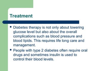 Treatment
 Diabetes therapy is not only about lowering
glucose level but also about the overall
complications such as blood pressure and
blood lipids. This requires life long care and
management.
 People with type 2 diabetes often require oral
drugs and sometimes insulin is used to
control their blood levels.
 
