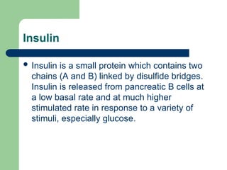 Insulin
 Insulin is a small protein which contains two
chains (A and B) linked by disulfide bridges.
Insulin is released from pancreatic B cells at
a low basal rate and at much higher
stimulated rate in response to a variety of
stimuli, especially glucose.
 