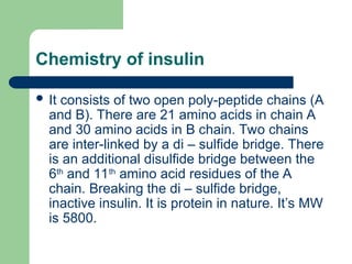 Chemistry of insulin
 It consists of two open poly-peptide chains (A
and B). There are 21 amino acids in chain A
and 30 amino acids in B chain. Two chains
are inter-linked by a di – sulfide bridge. There
is an additional disulfide bridge between the
6th
and 11th
amino acid residues of the A
chain. Breaking the di – sulfide bridge,
inactive insulin. It is protein in nature. It’s MW
is 5800.
 