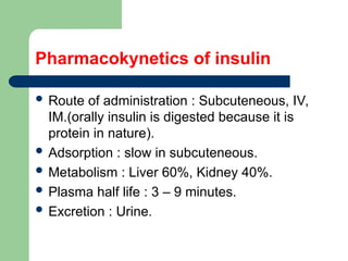 Pharmacokynetics of insulin
 Route of administration : Subcuteneous, IV,
IM.(orally insulin is digested because it is
protein in nature).
 Adsorption : slow in subcuteneous.
 Metabolism : Liver 60%, Kidney 40%.
 Plasma half life : 3 – 9 minutes.
 Excretion : Urine.
 