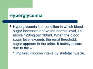 Hyperglycemia
 Hyperglycemia is a condition in which blood
sugar increases above the normal level, i.e.
above 120mg per 100ml. When the blood
sugar level exceeds the renal threshold,
sugar appears in the urine. It mainly occurs
due to the –
* Impaired glucose intake by skeletal muscle.
 