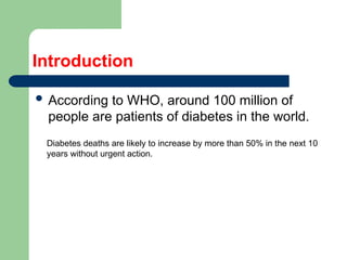 Introduction
 According to WHO, around 100 million of
people are patients of diabetes in the world.
Diabetes deaths are likely to increase by more than 50% in the next 10
years without urgent action.
 