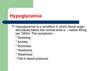 Hypoglycemia
 Hypoglycemia is a condition in which blood sugar
decreases below the normal level e. i. below 40mg
per 100ml. The symptoms –
* Sweating
* Anxiety
* Dizziness
* Headache
* Weakness
* Fall in blood pressure.
 