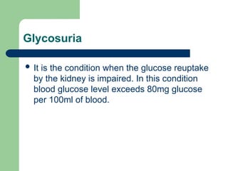 Glycosuria
 It is the condition when the glucose reuptake
by the kidney is impaired. In this condition
blood glucose level exceeds 80mg glucose
per 100ml of blood.
 