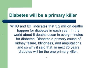 Diabetes will be a primary killer
WHO and IDF indicates that 3.2 million deaths
happen for diabetes in each year. In the
world about 6 deaths occur in every minutes
for diabetes. Diabetes a primary cause of
kidney failure, blindness, and amputations
and so why it said that, in next 25 years
diabetes will be the one primary killer.
.
.
 