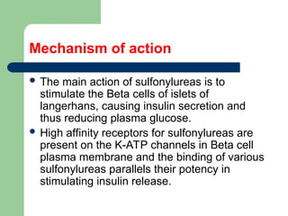 Mechanism of action
 The main action of sulfonylureas is to
stimulate the Beta cells of islets of
langerhans, causing insulin secretion and
thus reducing plasma glucose.
 High affinity receptors for sulfonylureas are
present on the K-ATP channels in Beta cell
plasma membrane and the binding of various
sulfonylureas parallels their potency in
stimulating insulin release.
 