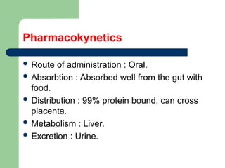 Pharmacokynetics
 Route of administration : Oral.
 Absorbtion : Absorbed well from the gut with
food.
 Distribution : 99% protein bound, can cross
placenta.
 Metabolism : Liver.
 Excretion : Urine.
 