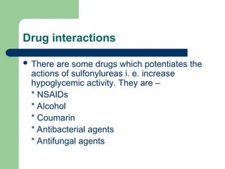 Drug interactions
 There are some drugs which potentiates the
actions of sulfonylureas i. e. increase
hypoglycemic activity. They are –
* NSAIDs
* Alcohol
* Coumarin
* Antibacterial agents
* Antifungal agents
 