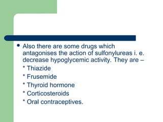  Also there are some drugs which
antagonises the action of sulfonylureas i. e.
decrease hypoglycemic activity. They are –
* Thiazide
* Frusemide
* Thyroid hormone
* Corticosteroids
* Oral contraceptives.
 