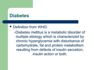 Diabetes
 Definition from WHO:
-Diabetes mellitus is a metabolic disorder of
multiple etiology which is characterized by
chronic hyperglycemia with disturbance of
carbohydrate, fat and protein metabollism
resulting from defects of insulin secretion,
insulin action or both.
 