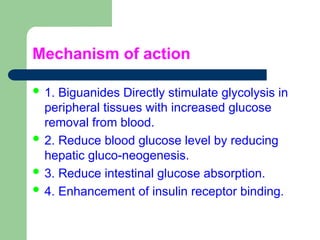 Mechanism of action
 1. Biguanides Directly stimulate glycolysis in
peripheral tissues with increased glucose
removal from blood.
 2. Reduce blood glucose level by reducing
hepatic gluco-neogenesis.
 3. Reduce intestinal glucose absorption.
 4. Enhancement of insulin receptor binding.
 