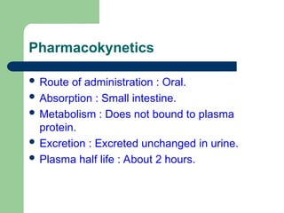 Pharmacokynetics
 Route of administration : Oral.
 Absorption : Small intestine.
 Metabolism : Does not bound to plasma
protein.
 Excretion : Excreted unchanged in urine.
 Plasma half life : About 2 hours.
 