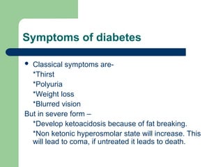 Symptoms of diabetes
 Classical symptoms are-
*Thirst
*Polyuria
*Weight loss
*Blurred vision
But in severe form –
*Develop ketoacidosis because of fat breaking.
*Non ketonic hyperosmolar state will increase. This
will lead to coma, if untreated it leads to death.
 