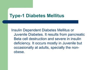 Type-1 Diabetes Mellitus
Insulin Dependent Diabetes Mellitus or
Juvenile Diabetes. It results from pancreatic
Beta cell destruction and severe in insulin
deficiency. It occurs mostly in Juvenile but
occasionally at adults, specially the non-
obese.
 