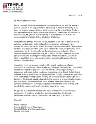 March 31, 2015
To Whom It May Concern:
Please consider this letter my personal recommendation for Andrew Jessick, a
current student in the Department of Advertising at Temple University. It has
been my distinct pleasure to have Mr. Jessick in my Marketing Media Products
and Media Planning II classes during the Spring 2015 semester. In addition to
these classes, Mr. Jessick is participating in a competition team that I am
mentoring for the Google Online Marketing Challenge.
In my Marketing Media Products course, students learn how to present media
vehicles, conduct sales calls, and perform negotiation techniques. I am
continually impressed by Mr. Jessick’s natural talent for these skills. When other
students step back, afraid to stand up in front of the class and perform a mock
negotiation, Mr. Jessick steps forward with enthusiasm and vigor. When
industry professionals guest lecture, he is always the first to extend his hand,
ask questions and exchange business cards. These interactions, and many
others I could list, prove that Mr. Jessick has an undeniable passion for the
business of advertising.
In addition to his performance in class, Mr. Jessick has been a valuable
participant in The Google Online Marketing Challenge this semester. This global
academic competition provides students with the unique opportunity to
experience and create online marketing campaigns using Google AdWords and
Google+. With an advertising budget provided by Google, students will gain real-
work experience developing and running an online advertising campaign for a
business. Mr. Jessick played a key role in the process of prospecting businesses
and procuring a meeting with the client, Greene Street Consignment. He
demonstrated superior leadership in preparations for the client briefing and
handled the meeting with professionalism beyond his years.
Mr. Jessick is an excellent student and rising talent within the advertising
community. If you have any further questions regarding Mr. Jessick’s
performance in class please reach out to me directly at 215-204-2437.
Sincerely,
Alison Ebbecke
Assistant Professor of Advertising
School of Media and Communication
Temple University
 