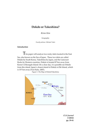 CLA Journal
2 (2014)
pp. 29-41
Dokdo or Takeshima?
Kiran Kim
Geography
Faculty advisor: Michael Yoder
Introduction
This paper will analyze two rocky islets located in the East
Sea, also known as the Sea of Japan. These two islets are called
Dokdo by South Korea, Takeshima by Japan, and the Liancourt
Rocks by Western countries. Dokdo is located 87 km away from
Korea’s Ulleungdo Island. On a clear day, it is possible see Dokdo
from this island. Japan’s closest island to Dokdo is Oki Island, which
is 157 km away (Van Dyke, 2007).
Figure 1: The Map of Dokdo/Takeshima
 