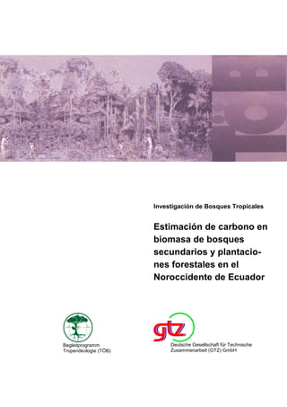 Investigación de Bosques Tropicales
Estimación de carbono en
biomasa de bosques
secundarios y plantacio-
nes forestales en el
Noroccidente de Ecuador
Begleitprogramm
Tropenökologie (TÖB)
Deutsche Gesellschaft für Technische
Zusammenarbeit (GTZ) GmbH
 