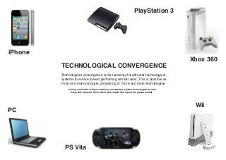 PlayStation 3




iPhone
                                                                                             Xbox 360
         TECHNOLOGICAL CONVERGENCE
         Technological convergence is the tendency for different technological
         systems to evolve toward performing similar tasks. This is possible as
         more and more products comprising of more and more technologies
             Look up what each of these machines are capable of (what technologies do they
               have) and compare. Think about what impact this has on the games market.




                                                                                              Wii
PC




           PS Vita
 