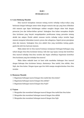 BAB I
PENDAHULUAN

1.1 Latar Belakang Masalah
Ilmu tasawuf merupakan rumusan tentang teoritis terhadap wahyu-wahyu yang
berkenaan dengan hubungan antara tuhan dengan manusia dan apa yang harus dilakukan
oleh manusia agar dapat berhubungan sedekat mungkin dengan tuhan baik dengan
pensucian jiwa dan latihan-latihan spritual. Sedangkan ilmu kalam merupakan disiplin
ilmu keislaman yang banyak mengedepankan pembicaraan tetang persoalan tentang
akidah dan adapun filsafat adalah rumusan teoritis terhadap wahyu tersebut bagai
manusia mengenai keberadaan (esensi), proses dan sebagainya, Seperti proses penciptaan
alam dan manusia. Sedangkan ilmu jiwa adalah ilmu yang membahas tentang gejalagejala dan aktivitas kejiwaan manusia.
Maka dalam hal ini ilmu tasawuf tentunya mempunyai hubungan-hubungan yang
terkait dengan ilmu-ilmu keislaman lainnya, baik dari segi tujuan, konsep dan kontribusi
ilmu tasawuf terhadap ilmu-ilmu tersebut dan begitu sebaliknya bagaimana kontribusi
ilmu keislaman yang lain terhadap ilmu tasawuf.
Maka dalam makalah kami ini kami telah membahas hubungan ilmu tasawuf
dengan beberapa ilmu keislaman lainnya, diantaranya: Ilmu tauhid, ilmu akhlak, ilmu
fiqih, dan ilmu kalam. Dengan tujuan agar kita lebih mampu mengkorelasikan ilmu-ilmu
tersebut.

1.2 Rumusan Masalah
1. Bagaimana hubungan tasawuf dengan ilmu tauhid dan ilmu kalam?
2. Bagaimana hubungan tasawuf dengan ilmu akhlak?
3. Bagaimana hubungan tasawuf dengan ilmu Fiqih?

1.3 Tujuan
1. Mengetahui dan memahami hubungan tasawuf dengan ilmu tauhid dan ilmu kalam
2. Mengetahui dan memahami hubungan tasawuf dengan ilmu akhlak
3. Mengetahui dan memahami hubungan tasawuf dengan ilmu fiqih

 
