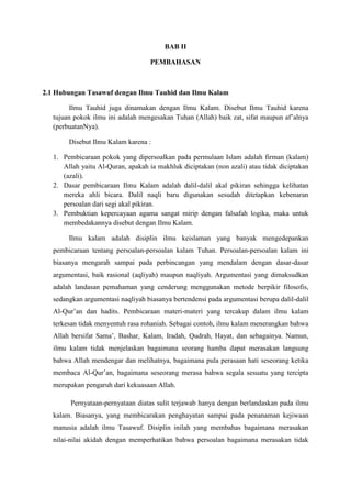 BAB II
PEMBAHASAN

2.1 Hubungan Tasawuf dengan Ilmu Tauhid dan Ilmu Kalam
Ilmu Tauhid juga dinamakan dengan Ilmu Kalam. Disebut Ilmu Tauhid karena
tujuan pokok ilmu ini adalah mengesakan Tuhan (Allah) baik zat, sifat maupun af’alnya
(perbuatanNya).
Disebut Ilmu Kalam karena :
1. Pembicaraan pokok yang dipersoalkan pada permulaan Islam adalah firman (kalam)
Allah yaitu Al-Quran, apakah ia makhluk diciptakan (non azali) atau tidak diciptakan
(azali).
2. Dasar pembicaraan Ilmu Kalam adalah dalil-dalil akal pikiran sehingga kelihatan
mereka ahli bicara. Dalil naqli baru digunakan sesudah ditetapkan kebenaran
persoalan dari segi akal pikiran.
3. Pembuktian kepercayaan agama sangat mirip dengan falsafah logika, maka untuk
membedakannya disebut dengan Ilmu Kalam.
Ilmu kalam adalah disiplin ilmu keislaman yang banyak mengedepankan
pembicaraan tentang persoalan-persoalan kalam Tuhan. Persoalan-persoalan kalam ini
biasanya mengarah sampai pada perbincangan yang mendalam dengan dasar-dasar
argumentasi, baik rasional (aqliyah) maupun naqliyah. Argumentasi yang dimaksudkan
adalah landasan pemahaman yang cenderung menggunakan metode berpikir filosofis,
sedangkan argumentasi naqliyah biasanya bertendensi pada argumentasi berupa dalil-dalil
Al-Qur’an dan hadits. Pembicaraan materi-materi yang tercakup dalam ilmu kalam
terkesan tidak menyentuh rasa rohaniah. Sebagai contoh, ilmu kalam menerangkan bahwa
Allah bersifat Sama’, Bashar, Kalam, Iradah, Qudrah, Hayat, dan sebagainya. Namun,
ilmu kalam tidak menjelaskan bagaimana seorang hamba dapat merasakan langsung
bahwa Allah mendengar dan melihatnya, bagaimana pula perasaan hati seseorang ketika
membaca Al-Qur’an, bagaimana seseorang merasa bahwa segala sesuatu yang tercipta
merupakan pengaruh dari kekuasaan Allah.
Pernyataan-pernyataan diatas sulit terjawab hanya dengan berlandaskan pada ilmu
kalam. Biasanya, yang membicarakan penghayatan sampai pada penanaman kejiwaan
manusia adalah ilmu Tasawuf. Disiplin inilah yang membahas bagaimana merasakan
nilai-nilai akidah dengan memperhatikan bahwa persoalan bagaimana merasakan tidak

 