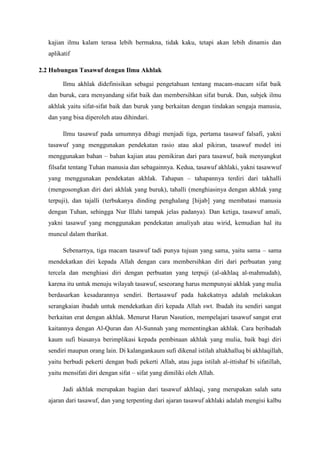 kajian ilmu kalam terasa lebih bermakna, tidak kaku, tetapi akan lebih dinamis dan
aplikatif
2.2 Hubungan Tasawuf dengan Ilmu Akhlak
Ilmu akhlak didefinisikan sebagai pengetahuan tentang macam-macam sifat baik
dan buruk, cara menyandang sifat baik dan membersihkan sifat buruk. Dan, subjek ilmu
akhlak yaitu sifat-sifat baik dan buruk yang berkaitan dengan tindakan sengaja manusia,
dan yang bisa diperoleh atau dihindari.
Ilmu tasawuf pada umumnya dibagi menjadi tiga, pertama tasawuf falsafi, yakni
tasawuf yang menggunakan pendekatan rasio atau akal pikiran, tasawuf model ini
menggunakan bahan – bahan kajian atau pemikiran dari para tasawuf, baik menyangkut
filsafat tentang Tuhan manusia dan sebagainnya. Kedua, tasawuf akhlaki, yakni tasawwuf
yang menggunakan pendekatan akhlak. Tahapan – tahapannya terdiri dari takhalli
(mengosongkan diri dari akhlak yang buruk), tahalli (menghiasinya dengan akhlak yang
terpuji), dan tajalli (terbukanya dinding penghalang [hijab] yang membatasi manusia
dengan Tuhan, sehingga Nur Illahi tampak jelas padanya). Dan ketiga, tasawuf amali,
yakni tasawuf yang menggunakan pendekatan amaliyah atau wirid, kemudian hal itu
muncul dalam tharikat.
Sebenarnya, tiga macam tasawuf tadi punya tujuan yang sama, yaitu sama – sama
mendekatkan diri kepada Allah dengan cara membersihkan diri dari perbuatan yang
tercela dan menghiasi diri dengan perbuatan yang terpuji (al-akhlaq al-mahmudah),
karena itu untuk menuju wilayah tasawuf, seseorang harus mempunyai akhlak yang mulia
berdasarkan kesadarannya sendiri. Bertasawuf pada hakekatnya adalah melakukan
serangkaian ibadah untuk mendekatkan diri kepada Allah swt. Ibadah itu sendiri sangat
berkaitan erat dengan akhlak. Menurut Harun Nasution, mempelajari tasawuf sangat erat
kaitannya dengan Al-Quran dan Al-Sunnah yang mementingkan akhlak. Cara beribadah
kaum sufi biasanya berimplikasi kepada pembinaan akhlak yang mulia, baik bagi diri
sendiri maupun orang lain. Di kalangankaum sufi dikenal istilah altakhalluq bi akhlaqillah,
yaitu berbudi pekerti dengan budi pekerti Allah, atau juga istilah al-ittishaf bi sifatillah,
yaitu mensifati diri dengan sifat – sifat yang dimiliki oleh Allah.
Jadi akhlak merupakan bagian dari tasawuf akhlaqi, yang merupakan salah satu
ajaran dari tasawuf, dan yang terpenting dari ajaran tasawuf akhlaki adalah mengisi kalbu

 