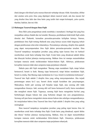 (hati) dengan sifat khauf yaitu merasa khawatir terhadap siksaan Allah. Kemudian, dilihat
dari amalan serta jenis ilmu yang dipelajari dalam tasawuf amali, ada dua macam hal
yang disebut ilmu lahir dan ilmu batin yang terdiri dari empat kelompok, yaitu syariat,
tharikat, hakikat, dan ma`rifat.
2.3 Hubungan Tasawuf dengan Ilmu Fiqih
Ilmu fikih yaitu pengetahuan untuk membuka ( memahami ) berbagai hal yang bisa
menjadikan sahnya ibadah dan mu’amalah. Biasanya, pembahasan kitab-kitab fiqih selalu
dimulai dari Thaharah, kemudian persoalan-persoalan kefiqihan lainnya. Namun,
pembahasan ilmu fiqih tentang thaharah atau yang lainnya secara tidak langsung terkait
dengan pembicaraan nilai-nilai rohaniahnya. Persoalannya sekarang, disiplin ilmu apakah
yang dapat menyempurnakan ilmu fiqih dalam persoalan-persoalan tersebut. Ilmu
Tasawuf tampaknya merupakan jawaban yang paling tepat karena ilmu ini berhasil
memberikan corak batin terhadap ilmu fiqih. Corak batin yang dimaksud adalah ikhlas
dan khusyuk berikut jalannya masing-masing. Bahkan ilmu ini mampu menumbuhkan
kesiapan manusia untuk melaksanakan hukum-hukum fiqih. Akhirnya, pelaksanaan
kewajiban manusia tidak akan sempurna tanpa perjalanan rohaniah.
Dahulu para ahli fiqih mengatakan “Barang siapa mendalami fiqih, tetapi belum
bertasawuf, berarti ia fasik. Barang siapa bertasawuf, tetapi belum mendalami fiqih,
berarti ia zindiq. Dan Barang siapa melakukan ke-2 nya, berarti ia melakukan kebenaran”.
Tasawuf dan fiqih adalah 2 disiplin ilmu yang saling menyempurnakan. Jika terjadi
pertentangan antara ke-2 nya, berarti disitu terjadi kesalahan dan penyimpangan.
Maksudnya, boleh jadi seorang sufi berjalan tanpa fiqih, atau seorang ahli tidak
mengamalkan ilmunya. Jadi, seorang ahli sufi harus bertasawuf (sufi), harus memahami
dan mengikuti aturan fiqih. Tegasnya, seorang fiqih harus mengetahui hal-hal yang
berhubungan dengan hukum dan yang berkaitan dengan tata cara pengamalannya.
Seorang sufi pun harus mengetahui aturan-aturan hukum dan sekaligus mengamalkannya.
Ini menjelaskan bahwa ilmu Tasawuf dan ilmu Fiqih adalah 2 disiplin ilmu yang saling
melengkapi.
Ilmu tasawuf tampaknya merupakan jawaban yang paling tepat karena ilmu ini
memberikan corak batin terhadap ilmu fiqih. Corak batin yang dimaksud, seperti ikhlas
dan khusu’ berikut jalannya masing-masing. Bahkan, ilmu ini dapat menumbuhkan
kesiapan manusia untuk melaksanakan hilim-hukum fiqih. Alasannya, pelaksanaan
kewajiban manusia tidak akan sempurna tanpa perjalanan rohaniyah.

 
